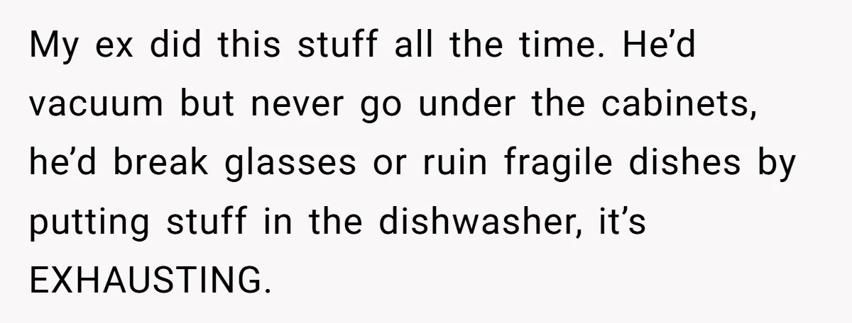 My ex did this stuff all the time. He’d vacuum but never go under the cabinets, he’d break glasses or ruin fragile dishes by putting stuff in the dishwasher, it’s...