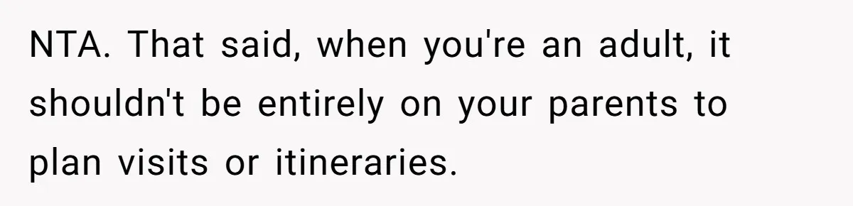 NTA. That said, when you're an adult, it shouldn't be entirely on your parents to plan visits or itineraries.