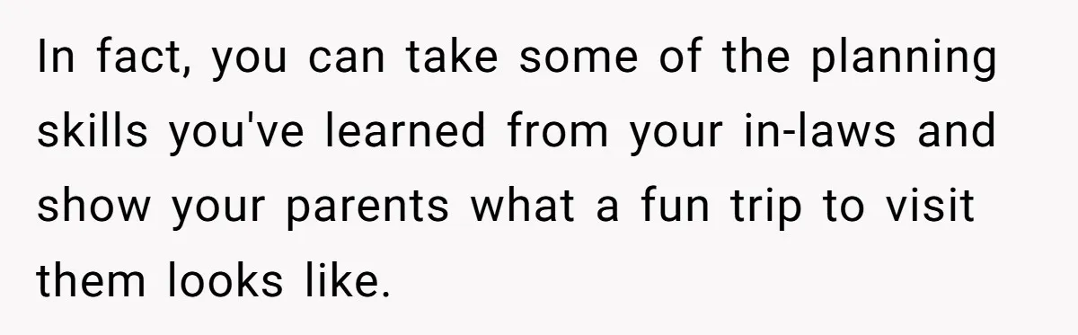 In fact, you can take some of the planning skills you've learned from your in-laws and show your parents what a fun trip to visit them looks like.