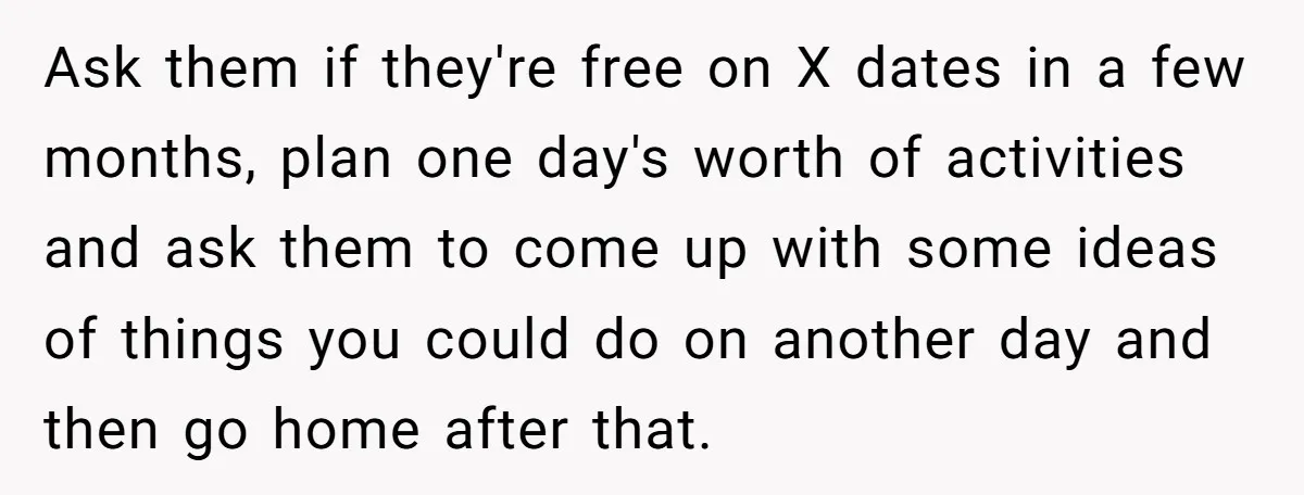 Ask them if they're free on X dates in a few months, plan one day's worth of activities and ask them to come up with some ideas of things you...