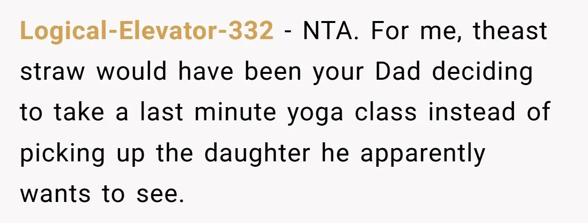 Logical-Elevator-332 − NTA. For me, theast straw would have been your Dad deciding to take a last minute yoga class instead of picking up the daughter he apparently wants to...