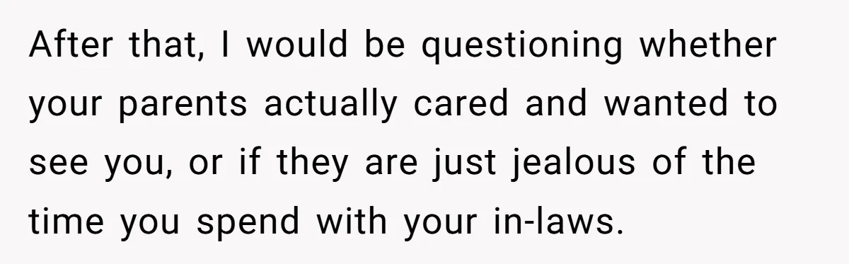 After that, I would be questioning whether your parents actually cared and wanted to see you, or if they are just jealous of the time you spend with your in-laws.