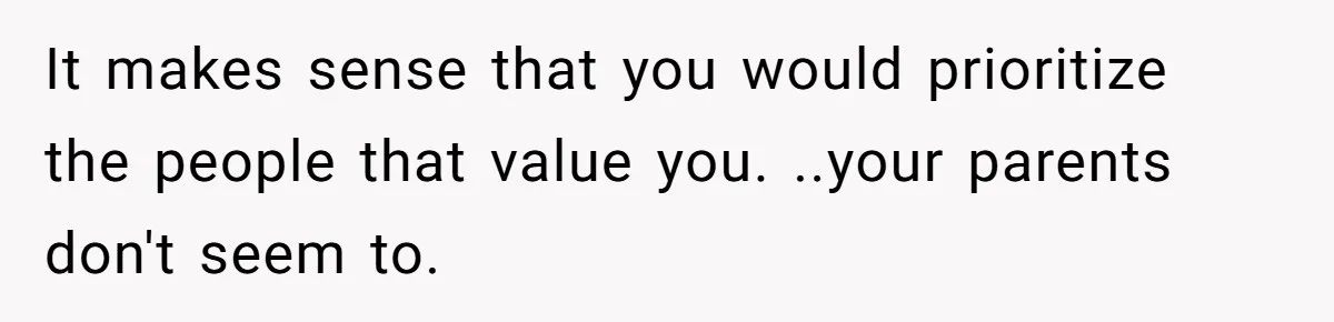 It makes sense that you would prioritize the people that value you. ..your parents don't seem to.