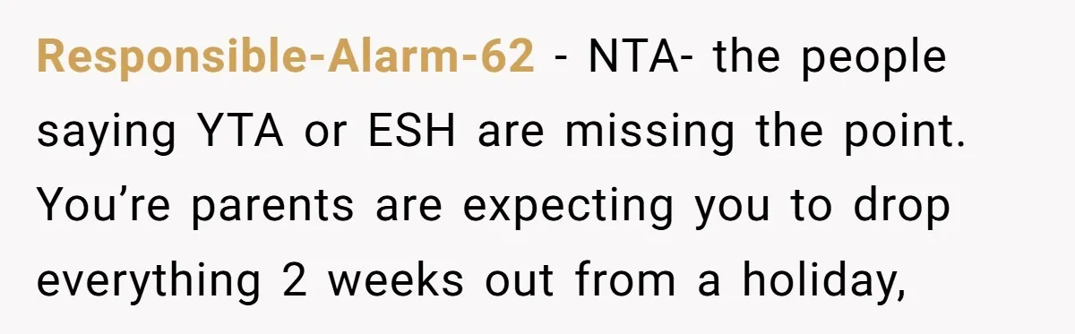 Responsible-Alarm-62 − NTA- the people saying YTA or ESH are missing the point. You’re parents are expecting you to drop everything 2 weeks out from a holiday,