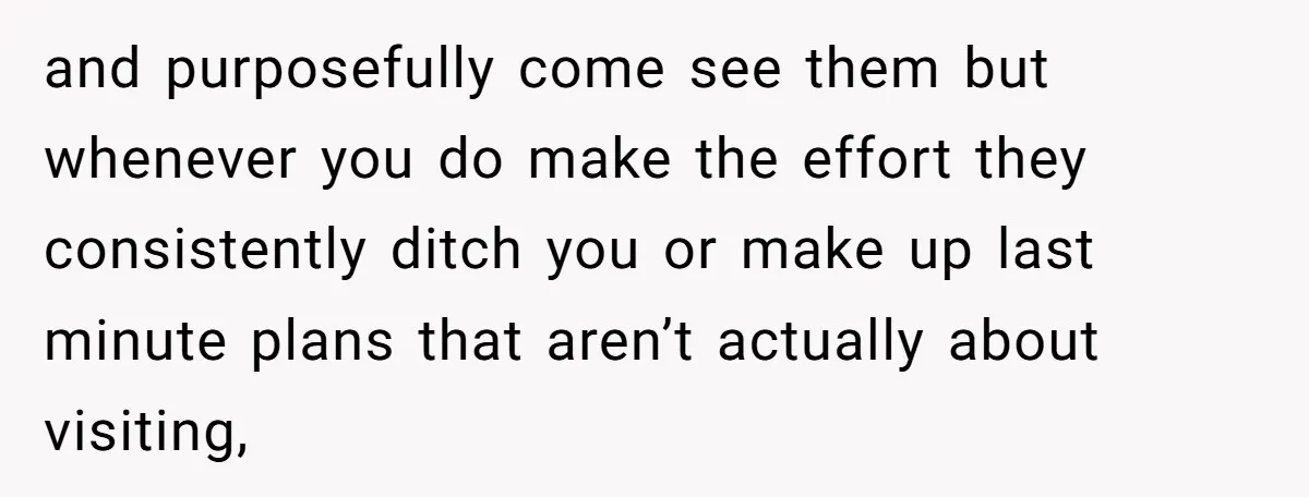 and purposefully come see them but whenever you do make the effort they consistently ditch you or make up last minute plans that aren’t actually about visiting,