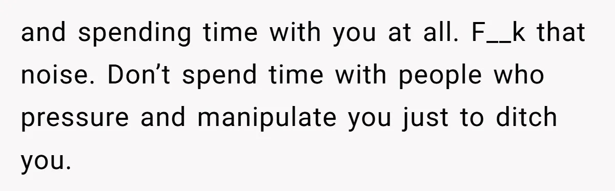 and spending time with you at all. F__k that noise. Don’t spend time with people who pressure and manipulate you just to ditch you.