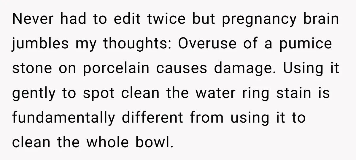 Never had to edit twice but pregnancy brain jumbles my thoughts: Overuse of a pumice stone on porcelain causes damage. Using it gently to spot clean the water ring stain...