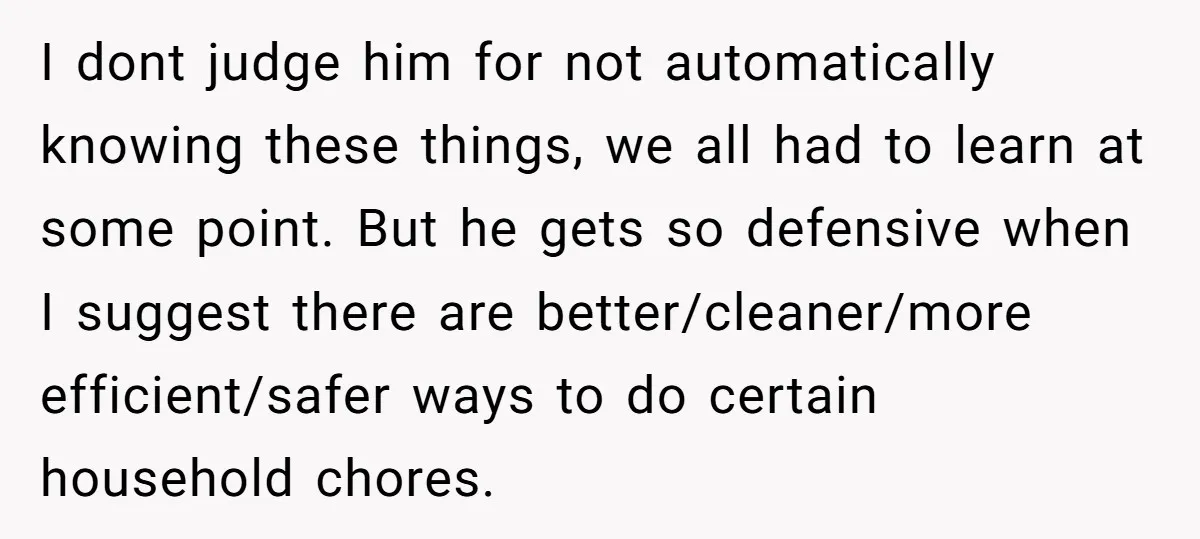 I dont judge him for not automatically knowing these things, we all had to learn at some point. But he gets so defensive when I suggest there are better/cleaner/more efficient/safer...