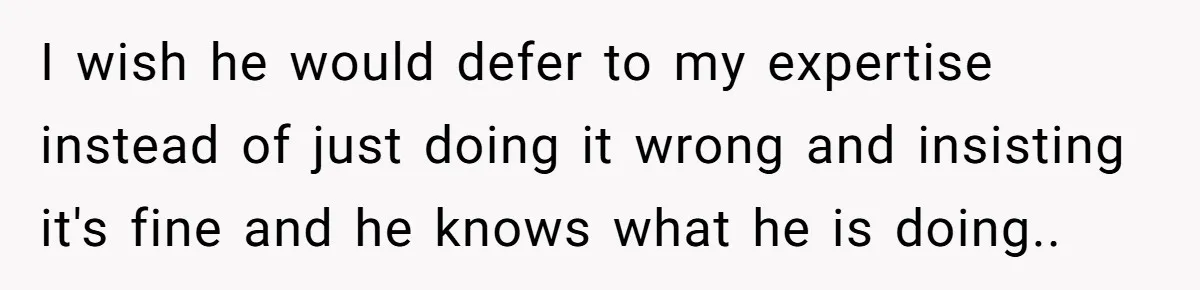 I wish he would defer to my expertise instead of just doing it wrong and insisting it's fine and he knows what he is doing..