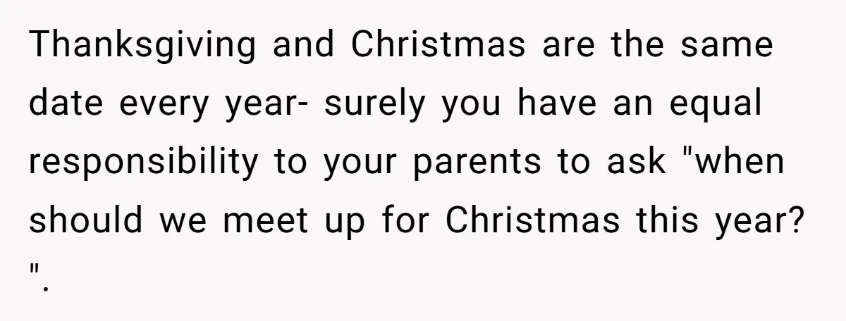Thanksgiving and Christmas are the same date every year- surely you have an equal responsibility to your parents to ask "when should we meet up for Christmas this year? ".