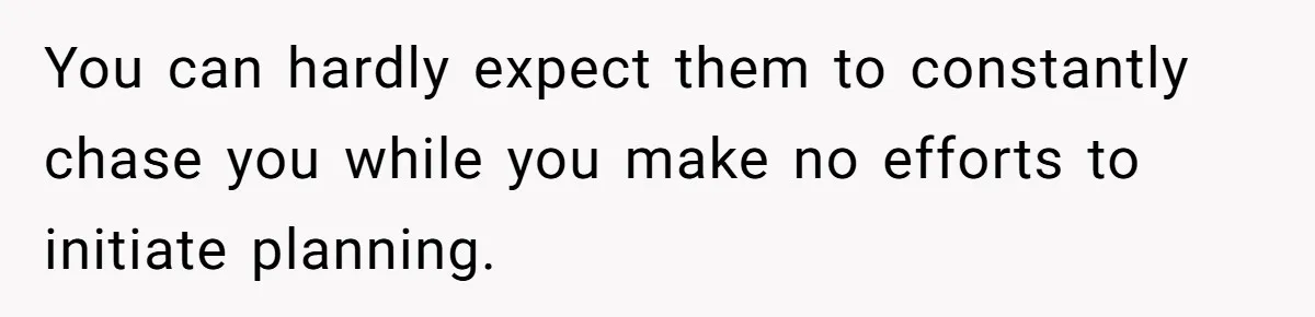 You can hardly expect them to constantly chase you while you make no efforts to initiate planning.
