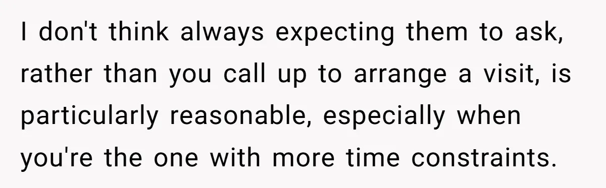 I don't think always expecting them to ask, rather than you call up to arrange a visit, is particularly reasonable, especially when you're the one with more time constraints.