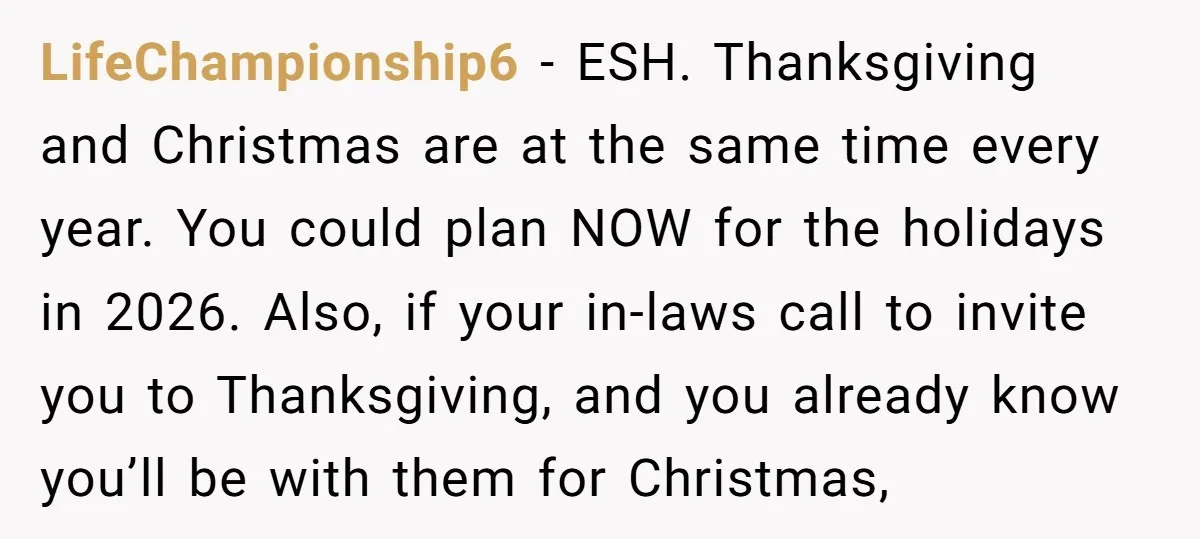 LifeChampionship6 − ESH. Thanksgiving and Christmas are at the same time every year. You could plan NOW for the holidays in 2026. Also, if your in-laws call to invite you...