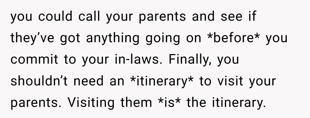 you could call your parents and see if they’ve got anything going on *before* you commit to your in-laws. Finally, you shouldn’t need an *itinerary* to visit your parents. Visiting...