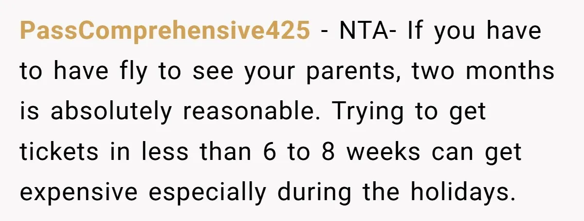 PassComprehensive425 − NTA- If you have to have fly to see your parents, two months is absolutely reasonable. Trying to get tickets in less than 6 to 8 weeks can...