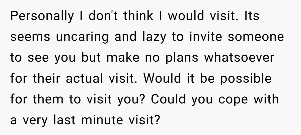 Personally I don't think I would visit. Its seems uncaring and lazy to invite someone to see you but make no plans whatsoever for their actual visit. Would it be...