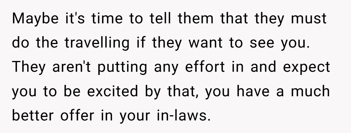 Maybe it's time to tell them that they must do the travelling if they want to see you. They aren't putting any effort in and expect you to be excited...