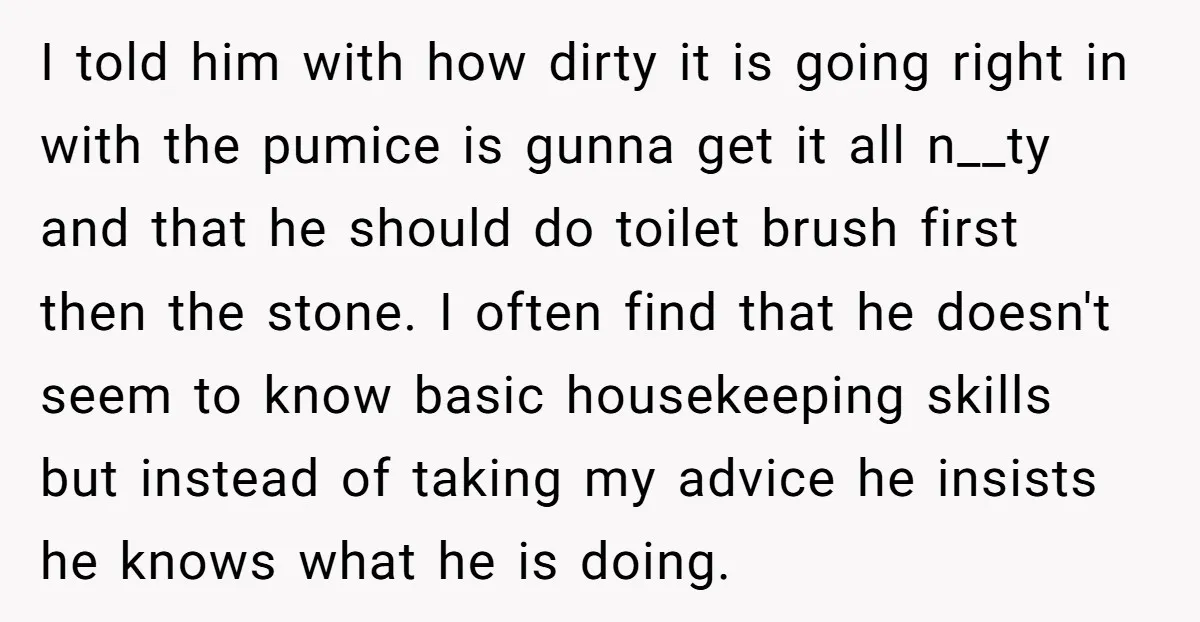 I told him with how dirty it is going right in with the pumice is gunna get it all n__ty and that he should do toilet brush first then the...