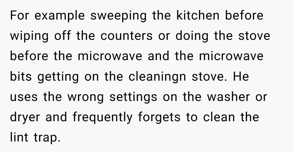 For example sweeping the kitchen before wiping off the counters or doing the stove before the microwave and the microwave bits getting on the cleaningn stove. He uses the wrong...