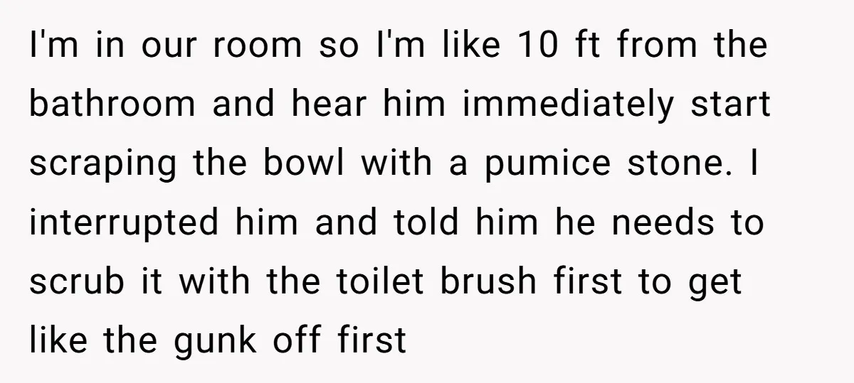 I'm in our room so I'm like 10 ft from the bathroom and hear him immediately start scraping the bowl with a pumice stone. I interrupted him and told him...