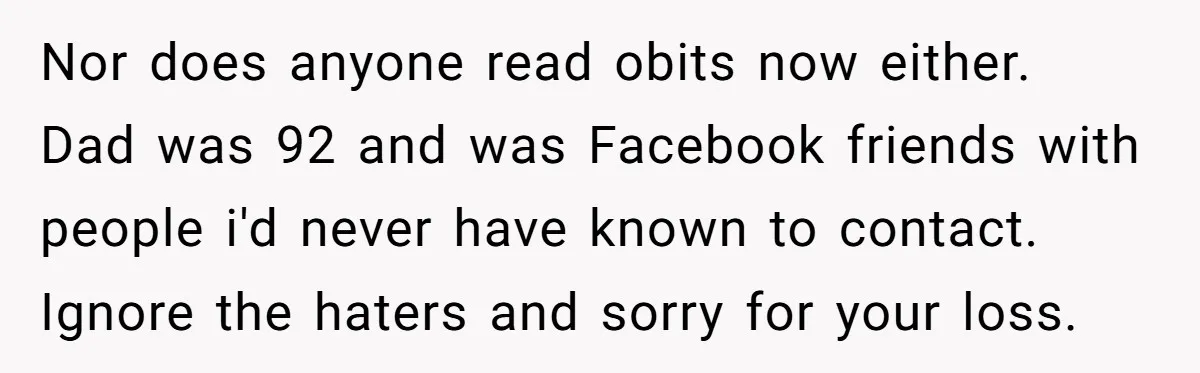 Nor does anyone read obits now either. Dad was 92 and was Facebook friends with people i'd never have known to contact. Ignore the haters and sorry for your loss.