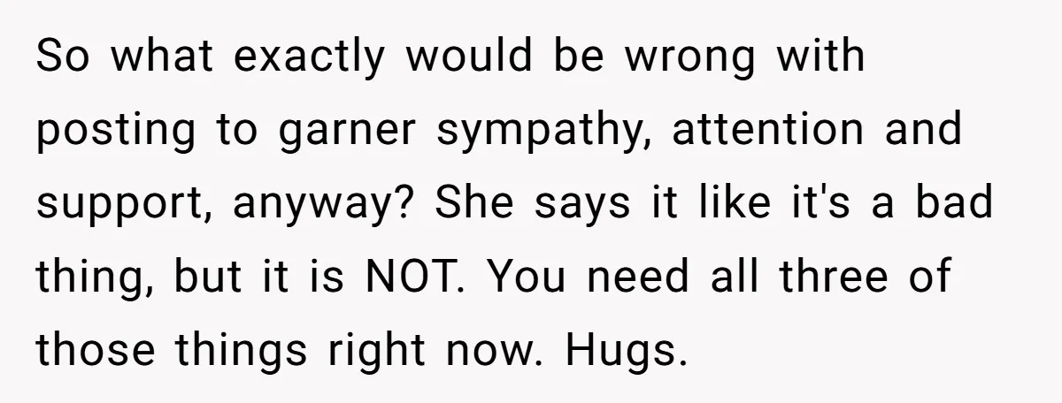 So what exactly would be wrong with posting to garner sympathy, attention and support, anyway? She says it like it's a bad thing, but it is NOT. You need all...
