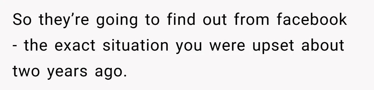 So they’re going to find out from facebook - the exact situation you were upset about two years ago.