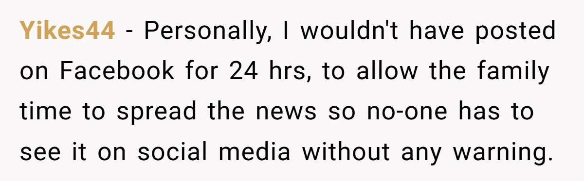 Yikes44 − Personally, I wouldn't have posted on Facebook for 24 hrs, to allow the family time to spread the news so no-one has to see it on social media...