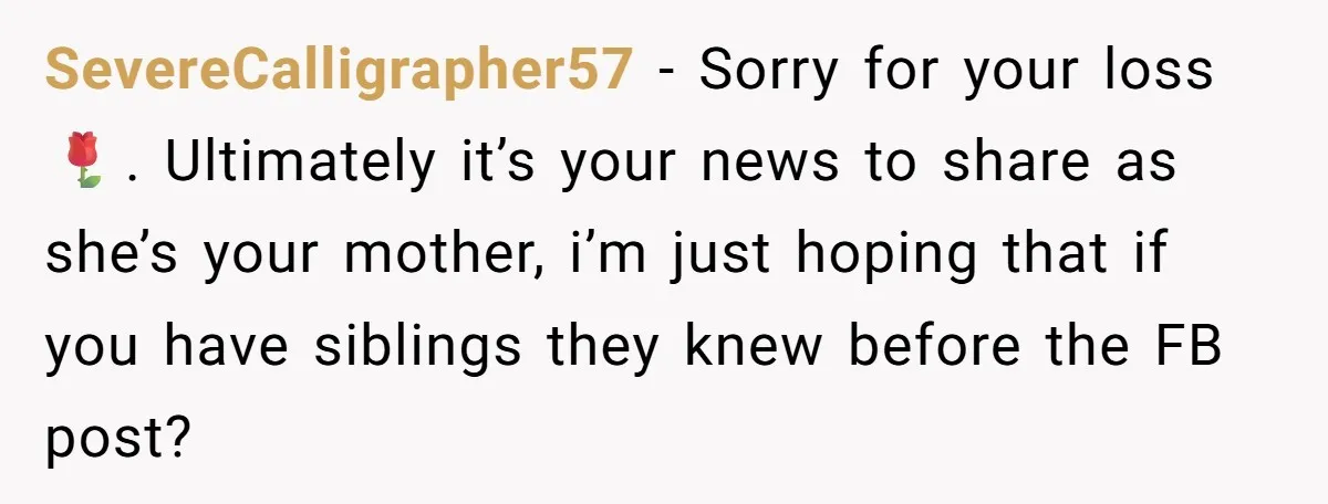 SevereCalligrapher57 − Sorry for your loss 🌹. Ultimately it’s your news to share as she’s your mother, i’m just hoping that if you have siblings they knew before the FB...