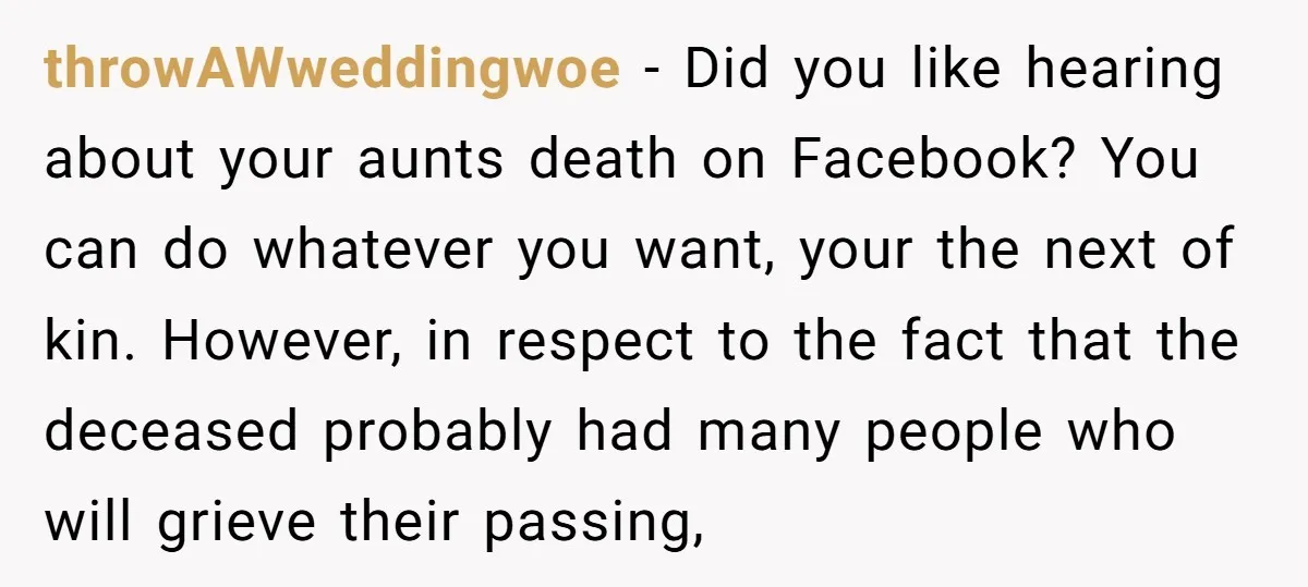 throwAWweddingwoe − Did you like hearing about your aunts death on Facebook? You can do whatever you want, your the next of kin. However, in respect to the fact that...