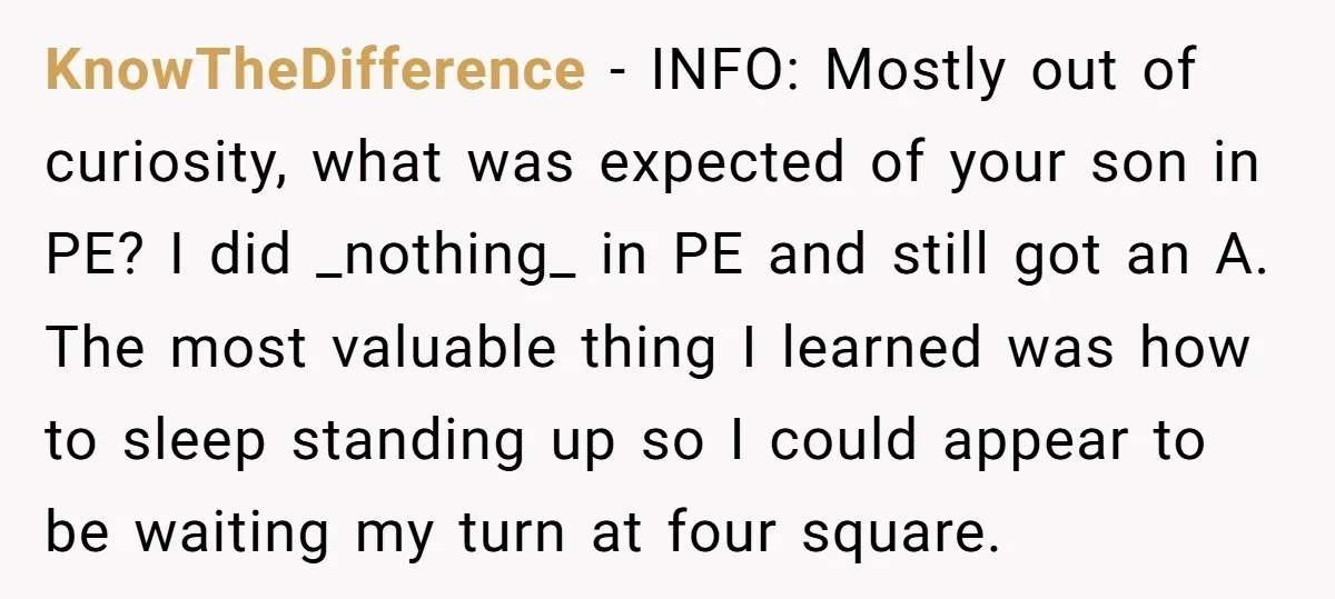 KnowTheDifference − INFO: Mostly out of curiosity, what was expected of your son in PE? I did _nothing_ in PE and still got an A. The most valuable thing I...