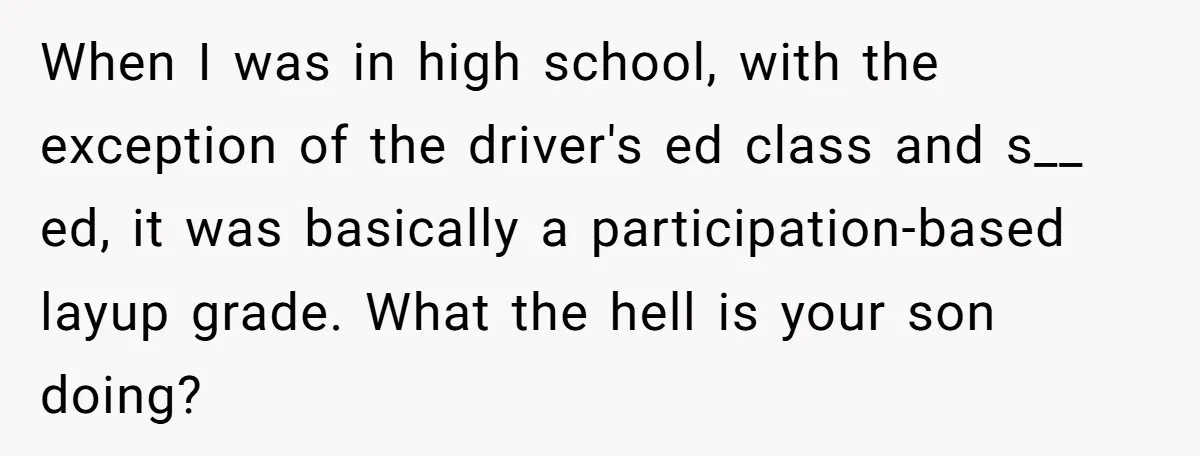 When I was in high school, with the exception of the driver's ed class and s__ ed, it was basically a participation-based layup grade. What the hell is your son...