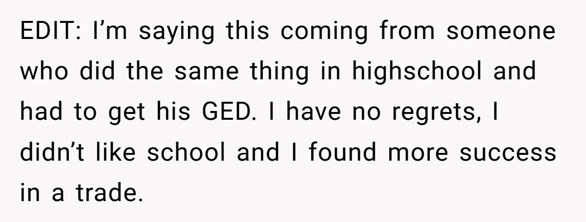 EDIT: I’m saying this coming from someone who did the same thing in highschool and had to get his GED. I have no regrets, I didn’t like school and I...