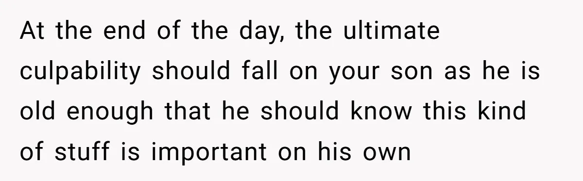 At the end of the day, the ultimate culpability should fall on your son as he is old enough that he should know this kind of stuff is important on...