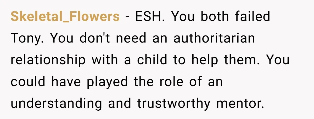 Skeletal_Flowers − ESH. You both failed Tony. You don't need an authoritarian relationship with a child to help them. You could have played the role of an understanding and trustworthy...