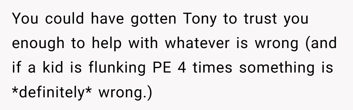 You could have gotten Tony to trust you enough to help with whatever is wrong (and if a kid is flunking PE 4 times something is *definitely* wrong.)