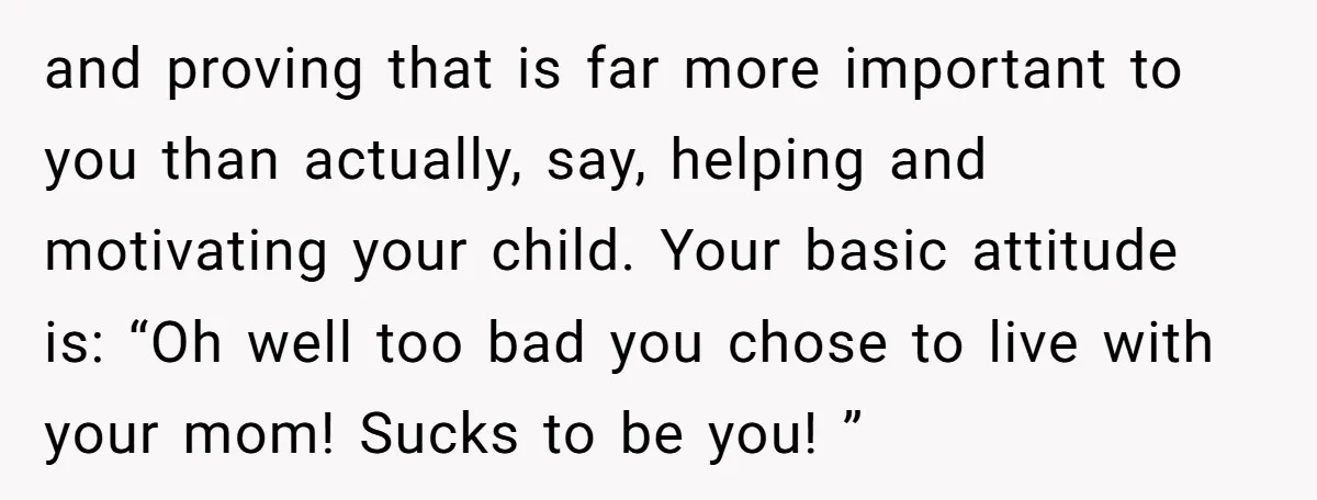 and proving that is far more important to you than actually, say, helping and motivating your child. Your basic attitude is: “Oh well too bad you chose to live with...