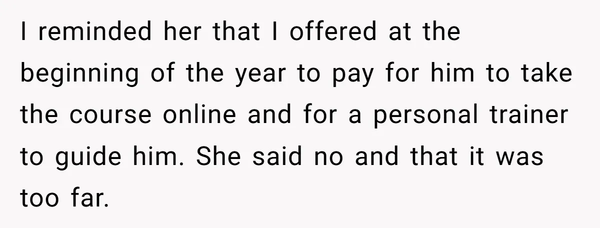 I reminded her that I offered at the beginning of the year to pay for him to take the course online and for a personal trainer to guide him. She...