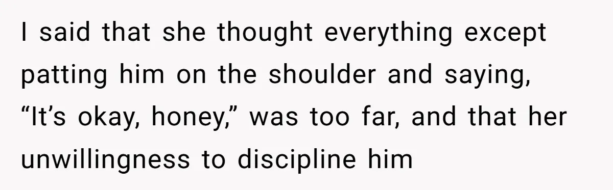 I said that she thought everything except patting him on the shoulder and saying, “It’s okay, honey,” was too far, and that her unwillingness to discipline him