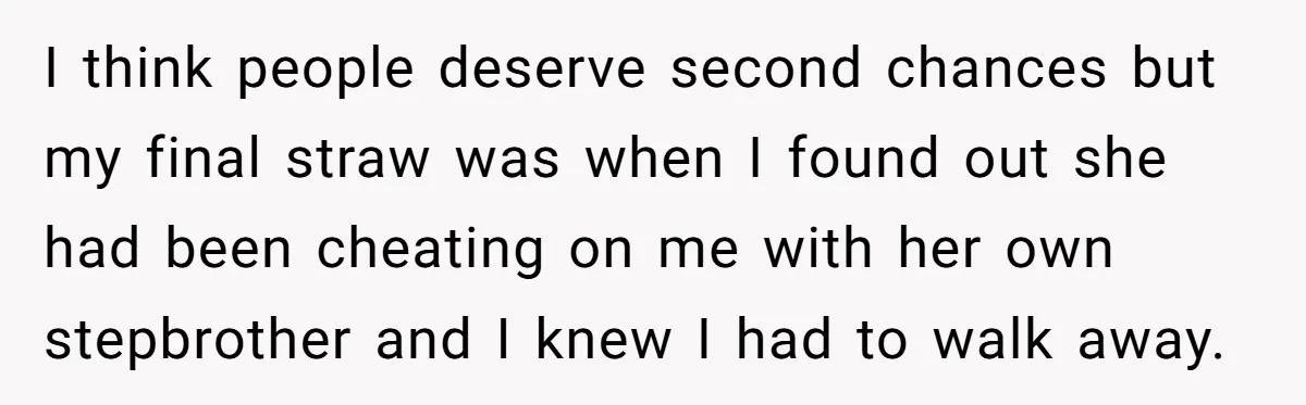 I think people deserve second chances but my final straw was when I found out she had been cheating on me with her own stepbrother and I knew I had...
