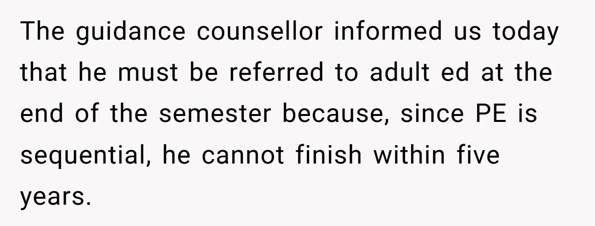 The guidance counsellor informed us today that he must be referred to adult ed at the end of the semester because, since PE is sequential, he cannot finish within five...