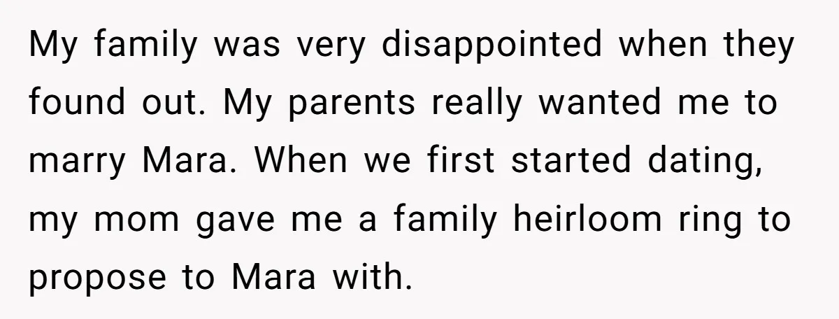 My family was very disappointed when they found out. My parents really wanted me to marry Mara. When we first started dating, my mom gave me a family heirloom ring...