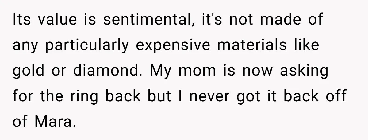 Its value is sentimental, it's not made of any particularly expensive materials like gold or diamond. My mom is now asking for the ring back but I never got it...