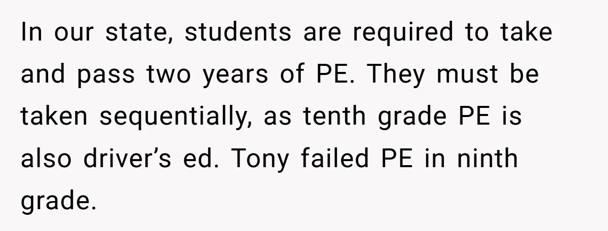 In our state, students are required to take and pass two years of PE. They must be taken sequentially, as tenth grade PE is also driver’s ed. Tony failed PE...