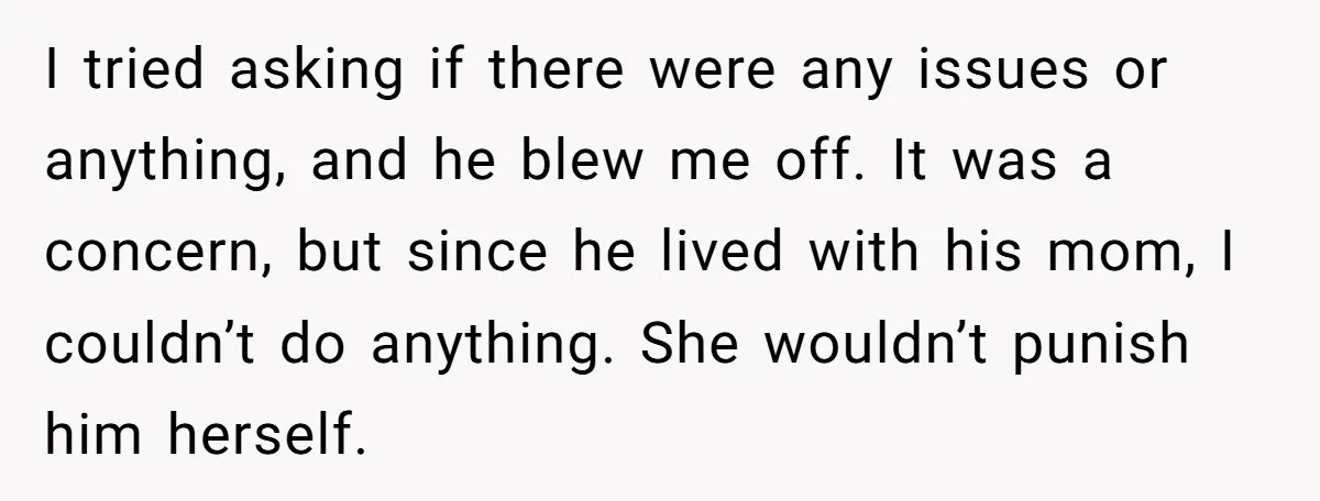 I tried asking if there were any issues or anything, and he blew me off. It was a concern, but since he lived with his mom, I couldn’t do anything....