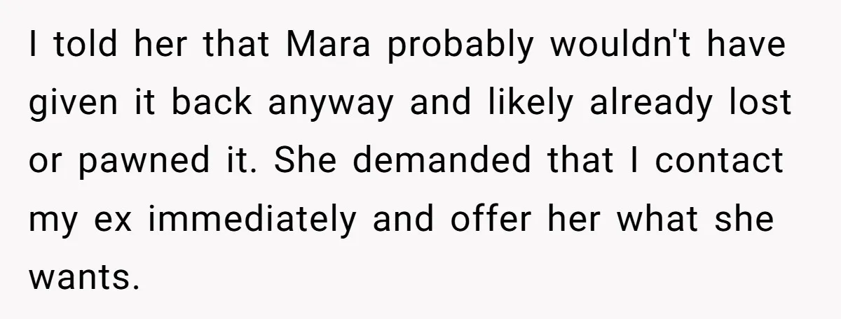 I told her that Mara probably wouldn't have given it back anyway and likely already lost or pawned it. She demanded that I contact my ex immediately and offer her...