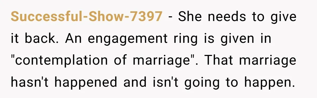 Successful-Show-7397 − She needs to give it back. An engagement ring is given in "contemplation of marriage". That marriage hasn't happened and isn't going to happen.