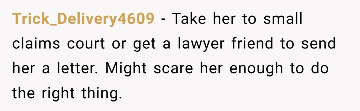 Trick_Delivery4609 − Take her to small claims court or get a lawyer friend to send her a letter. Might scare her enough to do the right thing.