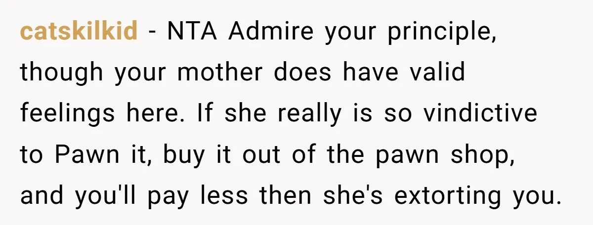 catskilkid − NTA Admire your principle, though your mother does have valid feelings here. If she really is so vindictive to Pawn it, buy it out of the pawn shop,...