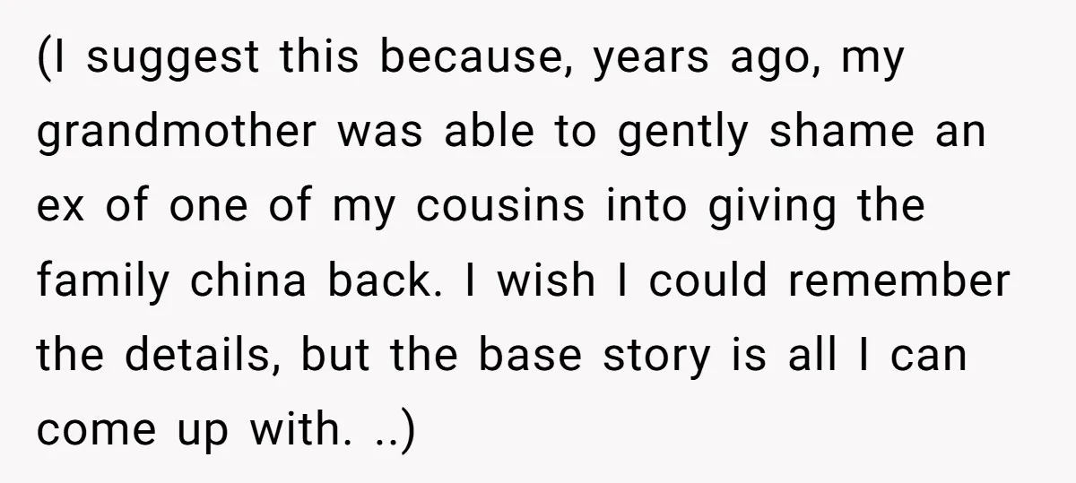 (I suggest this because, years ago, my grandmother was able to gently shame an ex of one of my cousins into giving the family china back. I wish I could...